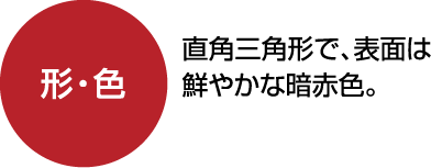 形・色：直角三角形で、表面は鮮やかな暗赤色。